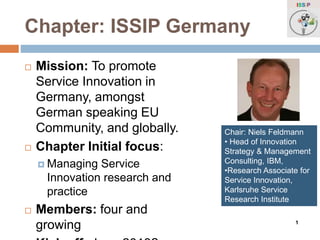 ISSIP 
Chapter: ISSIP Germany 
 Mission: To promote 
Service Innovation in 
Germany, amongst 
German speaking EU 
Community, and globally. 
 Chapter Initial focus: 
 Managing Service 
Innovation research and 
practice 
 Members: four and 
growing 
Kick off: June 2013? 
Chair: Niels Feldmann 
• Head of Innovation 
Strategy & Management 
Consulting, IBM, 
•Research Associate for 
Service Innovation, 
Karlsruhe Service 
Research Institute 
1 
