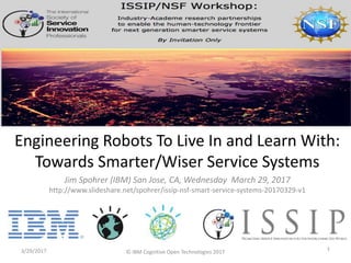 Jim Spohrer (IBM) San Jose, CA, Wednesday March 29, 2017
http://www.slideshare.net/spohrer/issip-nsf-smart-service-systems-20170329-v1
3/29/2017 1
Engineering Robots To Live In and Learn With:
Towards Smarter/Wiser Service Systems
© IBM Cognitive Open Technologies 2017
 