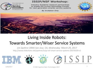Jim Spohrer (IBM) San Jose, CA, Wednesday March 29, 2017
http://www.slideshare.net/spohrer/issip-nsf-smart-service-systems-20170329-v1
3/30/2017 1
Living Inside Robots:
Towards Smarter/Wiser Service Systems
© IBM Cognitive Open Technologies 2017
 