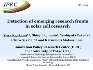 ISSI2009

Detection of emerging research fronts
in solar cell research
Yuya Kajikawa1-3, Shinji Fujimoto2, Yoshiyuki Takeda4,
Ichiro Sakata1,2,5 and Katsumori Matsushima1
1Innovation

Policy Research Center (IPRC),
the University of Tokyo (UT)

2Department

of Technology Management for Innovation, UT
3Integrated Research System for Sustainability Science (IR3S)
4Department of Project Management, Faculty of Social Systems Science, Chiba Institute of
Technology
5Todai Policy Alternative Research Institute, UT
1

 