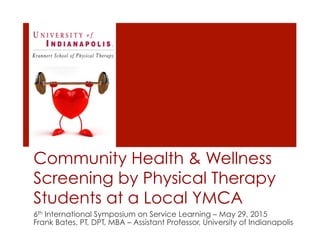 Community Health & Wellness
Screening by Physical Therapy
Students at a Local YMCA
6th International Symposium on Service Learning – May 29, 2015
Frank Bates, PT, DPT, MBA – Assistant Professor, University of Indianapolis
 