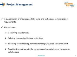 #ISSlearn
Project Management
 Is a Application of knowledge, skills, tools, and techniques to meet project
requirements
 This includes:
 Identifying requirements
 Defining clear and achievable objectives
 Balancing the competing demands for Scope, Quality, Delivery & Cost
 Adapting the approach to the concerns and expectations of the various
stakeholders
10
 