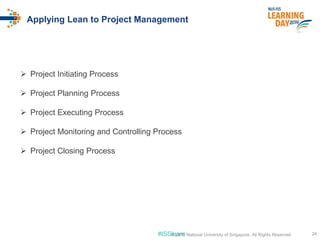 #ISSlearn 24© 2016 National University of Singapore. All Rights Reserved
Applying Lean to Project Management
 Project Initiating Process
 Project Planning Process
 Project Executing Process
 Project Monitoring and Controlling Process
 Project Closing Process
 