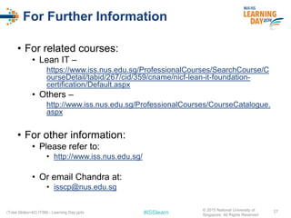 #ISSlearn
For Further Information
• For related courses:
• Lean IT –
https://www.iss.nus.edu.sg/ProfessionalCourses/SearchCourse/C
ourseDetail/tabid/267/cid/359/cname/nicf-lean-it-foundation-
certification/Default.aspx
• Others –
http://www.iss.nus.edu.sg/ProfessionalCourses/CourseCatalogue.
aspx
• For other information:
• Please refer to:
• http://www.iss.nus.edu.sg/
• Or email Chandra at:
• isscp@nus.edu.sg
27(Total Slides=42) ITSM - Learning Day.pptx
© 2015 National University of
Singapore. All Rights Reserved
 