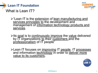 #ISSlearn
Lean IT Foundation
What is Lean IT?
“Lean IT is the extension of lean manufacturing and
services principles to the development and
management of information technology products and
services.
Its goal is to continuously improve the value delivered
by IT organizations to their customers and the
professionalism of IT people”
Lean IT focuses on improving IT people, IT processes
and information technology in order to deliver more
value to its customers.
4
 