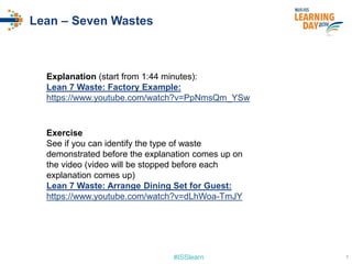 #ISSlearn
Lean – Seven Wastes
Exercise
See if you can identify the type of waste
demonstrated before the explanation comes up on
the video (video will be stopped before each
explanation comes up)
Lean 7 Waste: Arrange Dining Set for Guest:
https://www.youtube.com/watch?v=dLhWoa-TmJY
Explanation (start from 1:44 minutes):
Lean 7 Waste: Factory Example:
https://www.youtube.com/watch?v=PpNmsQm_YSw
7
 