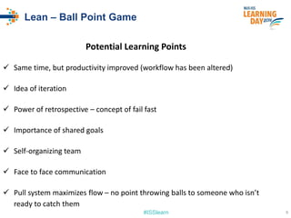 #ISSlearn
Lean – Ball Point Game
Potential Learning Points
 Same time, but productivity improved (workflow has been altered)
 Idea of iteration
 Power of retrospective – concept of fail fast
 Importance of shared goals
 Self-organizing team
 Face to face communication
 Pull system maximizes flow – no point throwing balls to someone who isn’t
ready to catch them
9
 