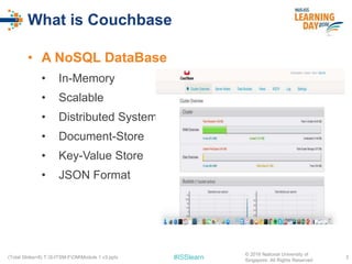 #ISSlearn
What is Couchbase
• A NoSQL DataBase
• In-Memory
• Scalable
• Distributed System
• Document-Store
• Key-Value Store
• JSON Format
3(Total Slides=8) T:S-ITSM-FOMModule 1 v3.pptx
© 2016 National University of
Singapore. All Rights Reserved
 