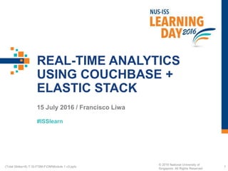 #ISSlearn
REAL-TIME ANALYTICS
USING COUCHBASE +
ELASTIC STACK
15 July 2016 / Francisco Liwa
1(Total Slides=8) T:S-ITSM-FOMModule 1 v3.pptx
© 2016 National University of
Singapore. All Rights Reserved
 