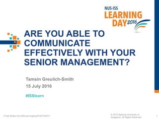 #ISSlearn
ARE YOU ABLE TO
COMMUNICATE
EFFECTIVELY WITH YOUR
SENIOR MANAGEMENT?
Tamsin Greulich-Smith
15 July 2016
1(Total Slides=34) ISSLearningDay2016/TGS/V1
© 2015 National University of
Singapore. All Rights Reserved
 