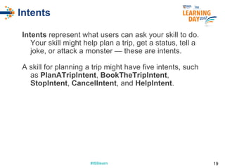 #ISSlearn#ISSlearn
Intents
Intents represent what users can ask your skill to do.
Your skill might help plan a trip, get a status, tell a
joke, or attack a monster — these are intents.
A skill for planning a trip might have five intents, such
as PlanATripIntent, BookTheTripIntent,
StopIntent, CancelIntent, and HelpIntent.
19
 