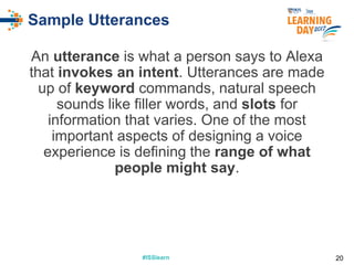 #ISSlearn#ISSlearn
Sample Utterances
An utterance is what a person says to Alexa
that invokes an intent. Utterances are made
up of keyword commands, natural speech
sounds like filler words, and slots for
information that varies. One of the most
important aspects of designing a voice
experience is defining the range of what
people might say.
20
 