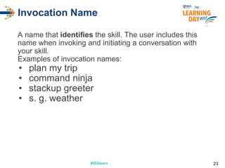 #ISSlearn#ISSlearn
Invocation Name
A name that identifies the skill. The user includes this
name when invoking and initiating a conversation with
your skill.
Examples of invocation names:
• plan my trip
• command ninja
• stackup greeter
• s. g. weather
23
 