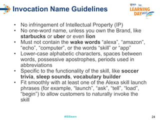 #ISSlearn#ISSlearn
Invocation Name Guidelines
• No infringement of Intellectual Property (IP)
• No one-word name, unless you own the Brand, like
starbucks or uber or even lion
• Must not contain the wake words “alexa”, “amazon”,
“echo”, “computer”, or the words “skill” or “app”
• Lower-case alphabetic characters, spaces between
words, possessive apostrophes, periods used in
abbreviations
• Specific to the functionality of the skill, like soccer
trivia, sleep sounds, vocabulary builder
• Fit smoothly with at least one of the Alexa skill launch
phrases (for example, “launch”, “ask”, “tell”, “load”,
“begin”) to allow customers to naturally invoke the
skill
24
 