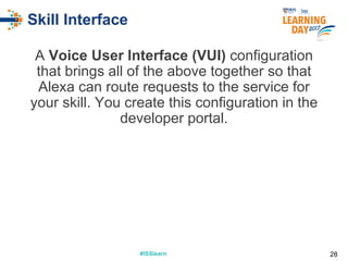 #ISSlearn#ISSlearn
Skill Interface
A Voice User Interface (VUI) configuration
that brings all of the above together so that
Alexa can route requests to the service for
your skill. You create this configuration in the
developer portal.
28
 