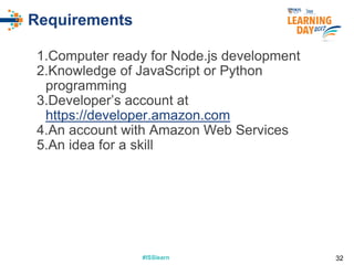 #ISSlearn#ISSlearn
Requirements
1.Computer ready for Node.js development
2.Knowledge of JavaScript or Python
programming
3.Developer’s account at
https://developer.amazon.com
4.An account with Amazon Web Services
5.An idea for a skill
32
 