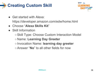 #ISSlearn#ISSlearn
Creating Custom Skill
● Get started with Alexa:
https://developer.amazon.com/edw/home.html
● Choose “Alexa Skills Kit”
● Skill Information
○Skill Type: Choose Custom Interaction Model
○Name: Learning Day Greeter
○Invocation Name: learning day greeter
○Answer “No” to all other fields for now
36
 