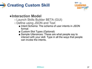 #ISSlearn#ISSlearn
Creating Custom Skill
●Interaction Model
○Launch Skills Builder BETA (GUI)
○Define using JSON and Text
■ Intent Schema: The schema of user intents in JSON
format
■ Custom Slot Types (Optional)
■ Sample Utterances: These are what people say to
interact with your skill. Type in all the ways that people
can invoke the intents.
37
 