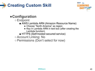#ISSlearn#ISSlearn
Creating Custom Skill
●Configuration
○Endpoint
■ AWS Lambda ARN (Amazon Resource Name)
● Choose “North America” as region
● Key in Lambda ARN in text box (after creating the
Lambda function)
■ HTTPS (Self-hosted secured service)
○Account Linking: No
○Permissions (Don’t select for now)
40
 