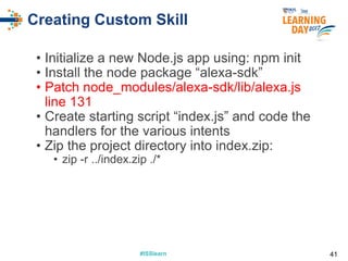 #ISSlearn#ISSlearn
Creating Custom Skill
• Initialize a new Node.js app using: npm init
• Install the node package “alexa-sdk”
• Patch node_modules/alexa-sdk/lib/alexa.js
line 131
• Create starting script “index.js” and code the
handlers for the various intents
• Zip the project directory into index.zip:
• zip -r ../index.zip ./*
41
 