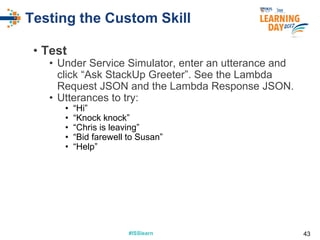 #ISSlearn#ISSlearn
Testing the Custom Skill
• Test
• Under Service Simulator, enter an utterance and
click “Ask StackUp Greeter”. See the Lambda
Request JSON and the Lambda Response JSON.
• Utterances to try:
• “Hi”
• “Knock knock”
• “Chris is leaving”
• “Bid farewell to Susan”
• “Help”
43
 