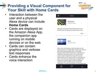 #ISSlearn 46
Providing a Visual Component for
Your Skill with Home Cards
• Interaction between the
user and a physical
Alexa device can include
Home Cards
• Cards are displayed on
the Amazon Alexa App,
the companion app
running on mobile
devices or on the web
• Cards can contain
graphics and verbose
text responses
• Cards enhance the
voice interaction
 