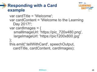 #ISSlearn#ISSlearn
Responding with a Card
example
var cardTitle = 'Welcome';
var cardContent = 'Welcome to the Learning
Day 2017!';
var cardImages = {
smallImageUrl: 'https://pic_720x480.png',
largeImageUrl: 'https://pic1200x800.jpg'
};
this.emit(':tellWithCard', speechOutput,
cardTitle, cardContent, cardImages);
48
 