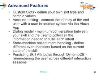#ISSlearn#ISSlearn
Advanced Features
• Custom Slots - define your own slot type and
sample values
• Account Linking - connect the identity of the end
user with a user in another system via the Alexa
App
• Dialog model - multi-turn conversation between
your skill and the user to collect all the
information needed to fulfill each intent
• State-machine based intent handling - define
different event handlers based on the current
state of the skill
• Persisting Skill Attributes through DynamoDB -
remembering the user across different interaction
sessions
49
 