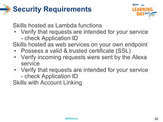 #ISSlearn#ISSlearn
Security Requirements
Skills hosted as Lambda functions
• Verify that requests are intended for your service
- check Application ID
Skills hosted as web services on your own endpoint
• Possess a valid & trusted certificate (SSL)
• Verify incoming requests were sent by the Alexa
service
• Verify that requests are intended for your service
- check Application ID
Skills with Account Linking
52
 