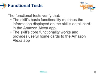 #ISSlearn#ISSlearn
Functional Tests
The functional tests verify that:
• The skill’s basic functionality matches the
information displayed on the skill’s detail card
in the Amazon Alexa app
• The skill’s core functionality works and
provides useful home cards to the Amazon
Alexa app
53
 