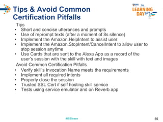 #ISSlearn#ISSlearn
Tips & Avoid Common
Certification Pitfalls
Tips
• Short and concise utterances and prompts
• Use of reprompt texts (after a moment of 8s silence)
• Implement the Amazon.HelpIntent to assist user
• Implement the Amazon.StopIntent/CancelIntent to allow user to
stop session anytime
• Use Cards that are sent to the Alexa App as a record of the
user’s session with the skill with text and images
Avoid Common Certification Pitfalls
• Verify skill’s Invocation Name meets the requirements
• Implement all required intents
• Properly close the session
• Trusted SSL Cert if self hosting skill service
• Tests using service emulator and on Reverb app
55
 