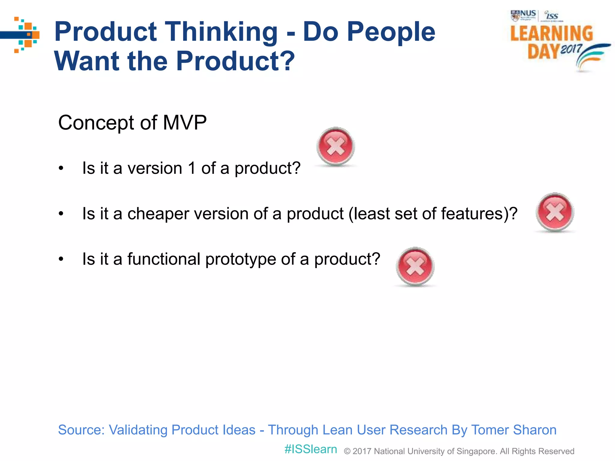 © 2017 National University of Singapore. All Rights Reserved#ISSlearn © 2017 National University of Singapore. All Rights Reserved
Product Thinking - Do People
Want the Product?
Concept of MVP
• Is it a version 1 of a product?
• Is it a cheaper version of a product (least set of features)?
• Is it a functional prototype of a product?
Source: Validating Product Ideas - Through Lean User Research By Tomer Sharon
 