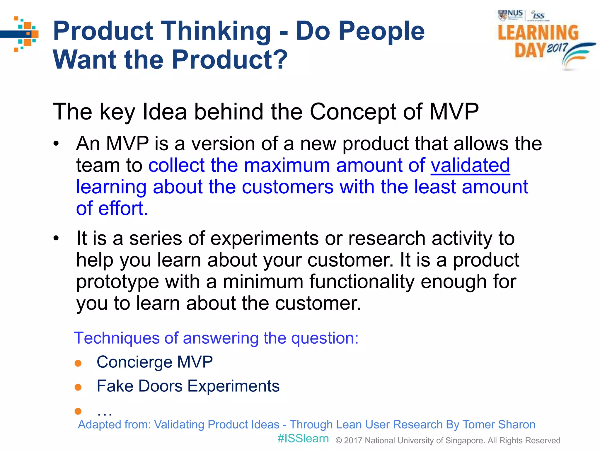 © 2017 National University of Singapore. All Rights Reserved#ISSlearn © 2017 National University of Singapore. All Rights Reserved
Product Thinking - Do People
Want the Product?
The key Idea behind the Concept of MVP
• An MVP is a version of a new product that allows the
team to collect the maximum amount of validated
learning about the customers with the least amount
of effort.
• It is a series of experiments or research activity to
help you learn about your customer. It is a product
prototype with a minimum functionality enough for
you to learn about the customer.
Techniques of answering the question:
 Concierge MVP
 Fake Doors Experiments
 …
Adapted from: Validating Product Ideas - Through Lean User Research By Tomer Sharon
 