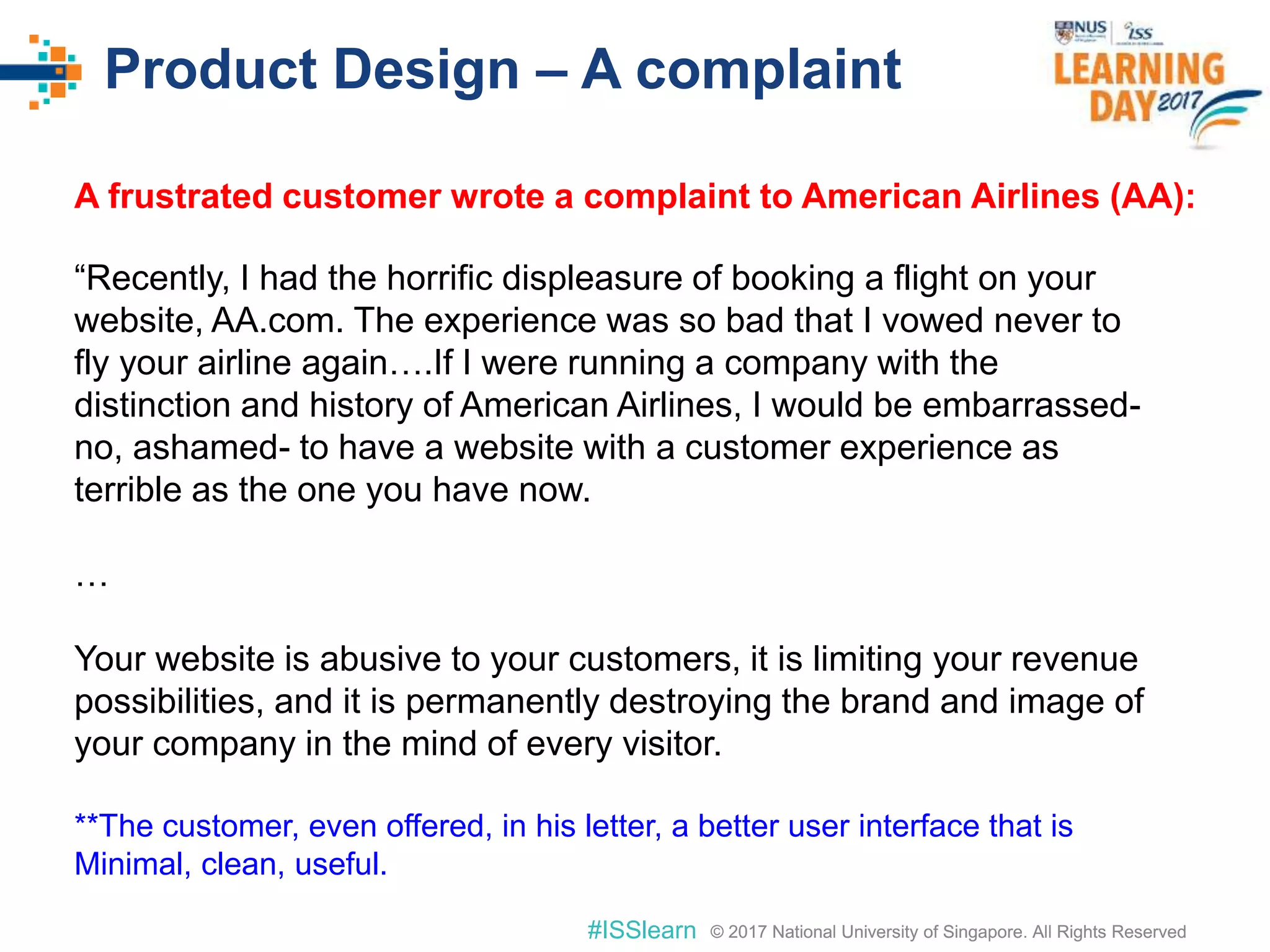 © 2017 National University of Singapore. All Rights Reserved#ISSlearn © 2017 National University of Singapore. All Rights Reserved
Product Design – A complaint
“Recently, I had the horrific displeasure of booking a flight on your
website, AA.com. The experience was so bad that I vowed never to
fly your airline again….If I were running a company with the
distinction and history of American Airlines, I would be embarrassed-
no, ashamed- to have a website with a customer experience as
terrible as the one you have now.
…
Your website is abusive to your customers, it is limiting your revenue
possibilities, and it is permanently destroying the brand and image of
your company in the mind of every visitor.
**The customer, even offered, in his letter, a better user interface that is
Minimal, clean, useful.
A frustrated customer wrote a complaint to American Airlines (AA):
 