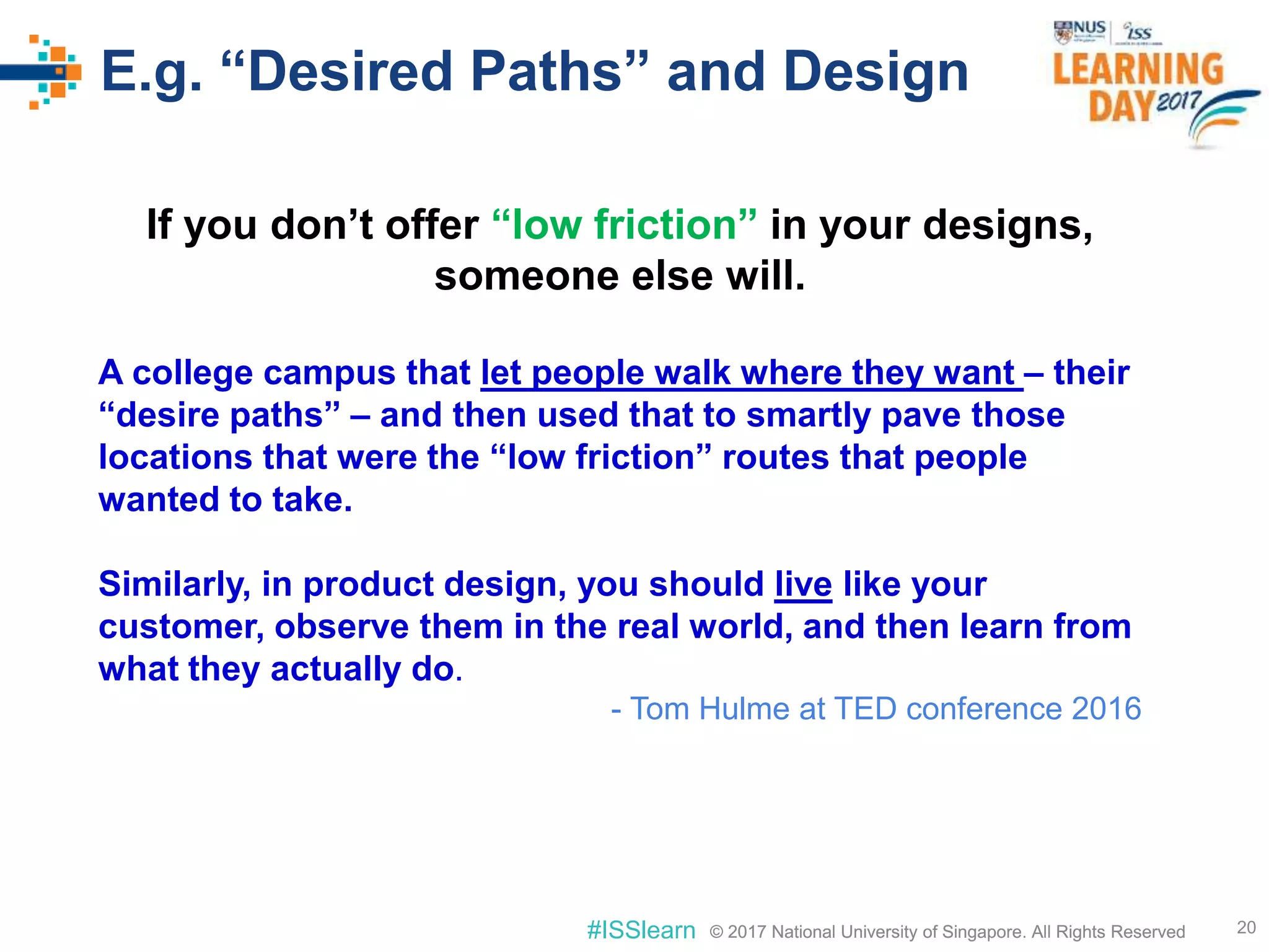 © 2017 National University of Singapore. All Rights Reserved#ISSlearn © 2017 National University of Singapore. All Rights Reserved
E.g. “Desired Paths” and Design
20
If you don’t offer “low friction” in your designs,
someone else will.
A college campus that let people walk where they want – their
“desire paths” – and then used that to smartly pave those
locations that were the “low friction” routes that people
wanted to take.
Similarly, in product design, you should live like your
customer, observe them in the real world, and then learn from
what they actually do.
- Tom Hulme at TED conference 2016
 