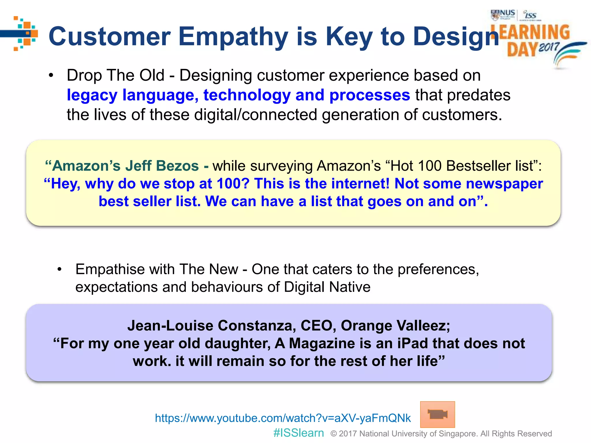 © 2017 National University of Singapore. All Rights Reserved#ISSlearn © 2017 National University of Singapore. All Rights Reserved
Customer Empathy is Key to Design
• Drop The Old - Designing customer experience based on
legacy language, technology and processes that predates
the lives of these digital/connected generation of customers.
• Empathise with The New - One that caters to the preferences,
expectations and behaviours of Digital Native
“Amazon’s Jeff Bezos - while surveying Amazon’s “Hot 100 Bestseller list”:
“Hey, why do we stop at 100? This is the internet! Not some newspaper
best seller list. We can have a list that goes on and on”.
Jean-Louise Constanza, CEO, Orange Valleez;
“For my one year old daughter, A Magazine is an iPad that does not
work. it will remain so for the rest of her life”
https://www.youtube.com/watch?v=aXV-yaFmQNk
 