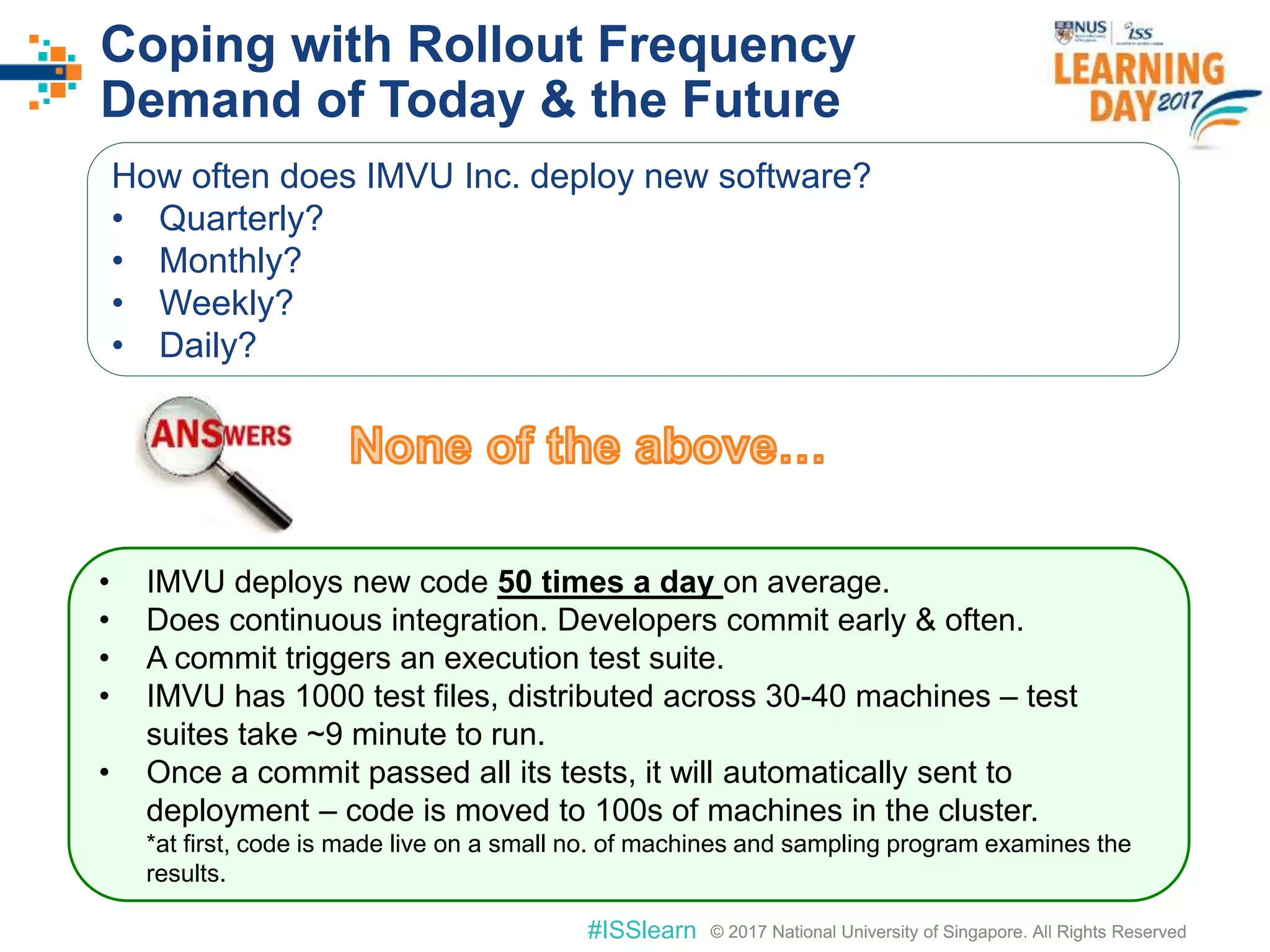 © 2017 National University of Singapore. All Rights Reserved#ISSlearn © 2017 National University of Singapore. All Rights Reserved
Coping with Rollout Frequency
Demand of Today & the Future
How often does IMVU Inc. deploy new software?
• Quarterly?
• Monthly?
• Weekly?
• Daily?
• IMVU deploys new code 50 times a day on average.
• Does continuous integration. Developers commit early & often.
• A commit triggers an execution test suite.
• IMVU has 1000 test files, distributed across 30-40 machines – test
suites take ~9 minute to run.
• Once a commit passed all its tests, it will automatically sent to
deployment – code is moved to 100s of machines in the cluster.
*at first, code is made live on a small no. of machines and sampling program examines the
results.
 