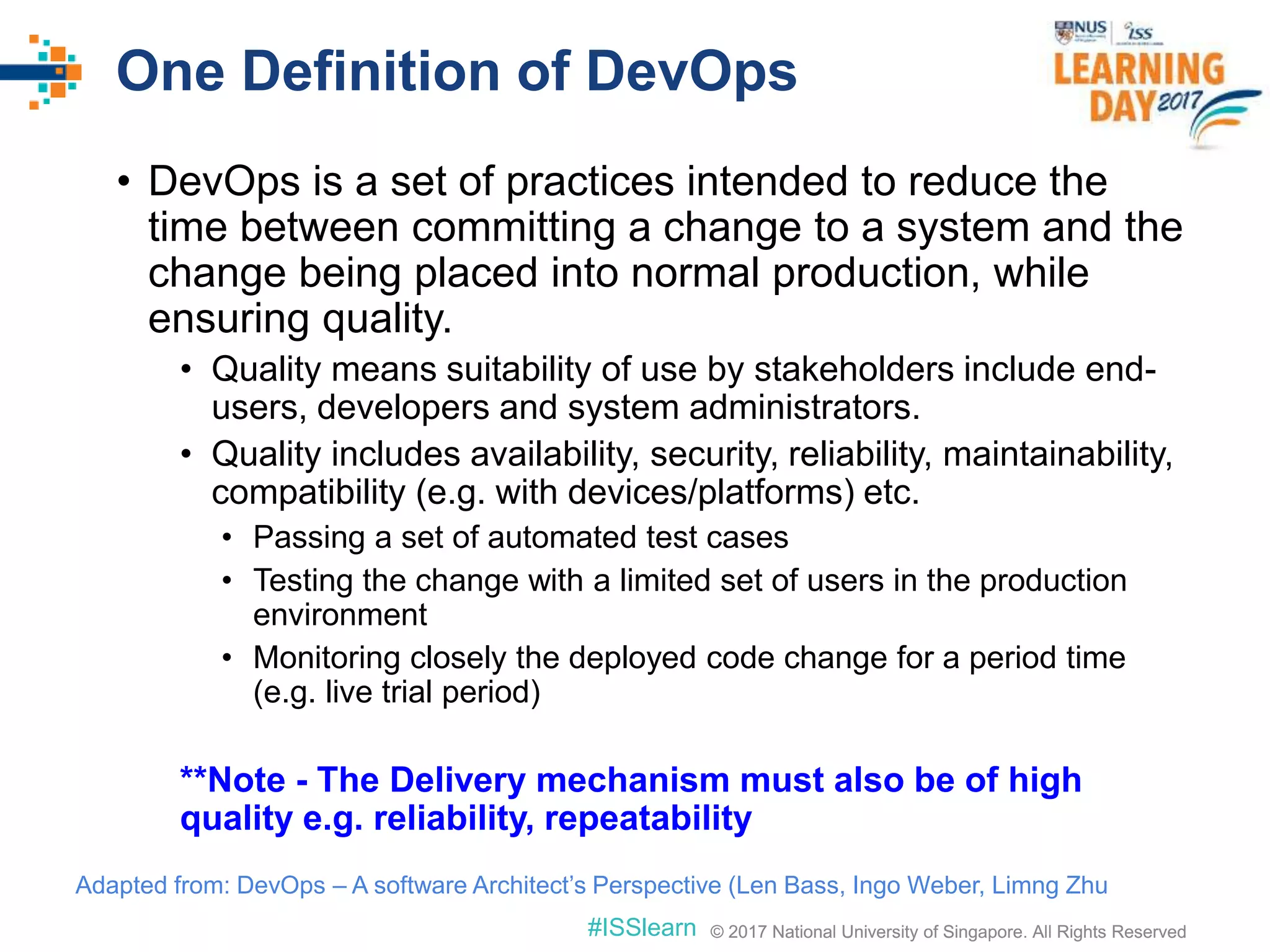 © 2017 National University of Singapore. All Rights Reserved#ISSlearn © 2017 National University of Singapore. All Rights Reserved
One Definition of DevOps
• DevOps is a set of practices intended to reduce the
time between committing a change to a system and the
change being placed into normal production, while
ensuring quality.
• Quality means suitability of use by stakeholders include end-
users, developers and system administrators.
• Quality includes availability, security, reliability, maintainability,
compatibility (e.g. with devices/platforms) etc.
• Passing a set of automated test cases
• Testing the change with a limited set of users in the production
environment
• Monitoring closely the deployed code change for a period time
(e.g. live trial period)
**Note - The Delivery mechanism must also be of high
quality e.g. reliability, repeatability
Adapted from: DevOps – A software Architect’s Perspective (Len Bass, Ingo Weber, Limng Zhu
 