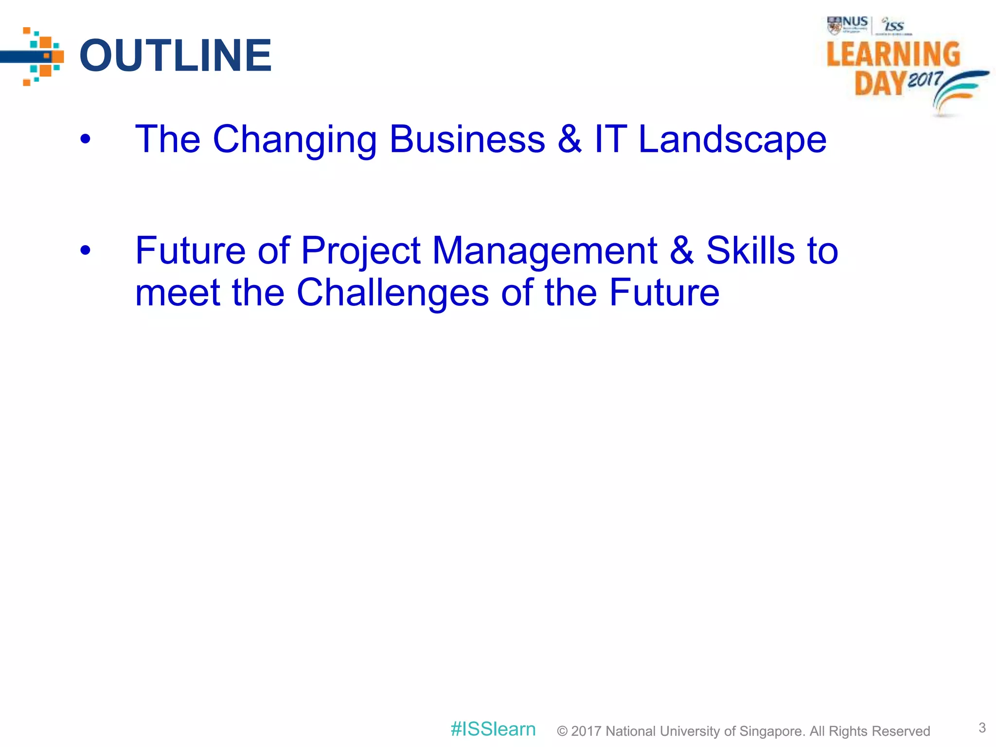 © 2017 National University of Singapore. All Rights Reserved#ISSlearn © 2017 National University of Singapore. All Rights Reserved
OUTLINE
• The Changing Business & IT Landscape
• Future of Project Management & Skills to
meet the Challenges of the Future
3
 