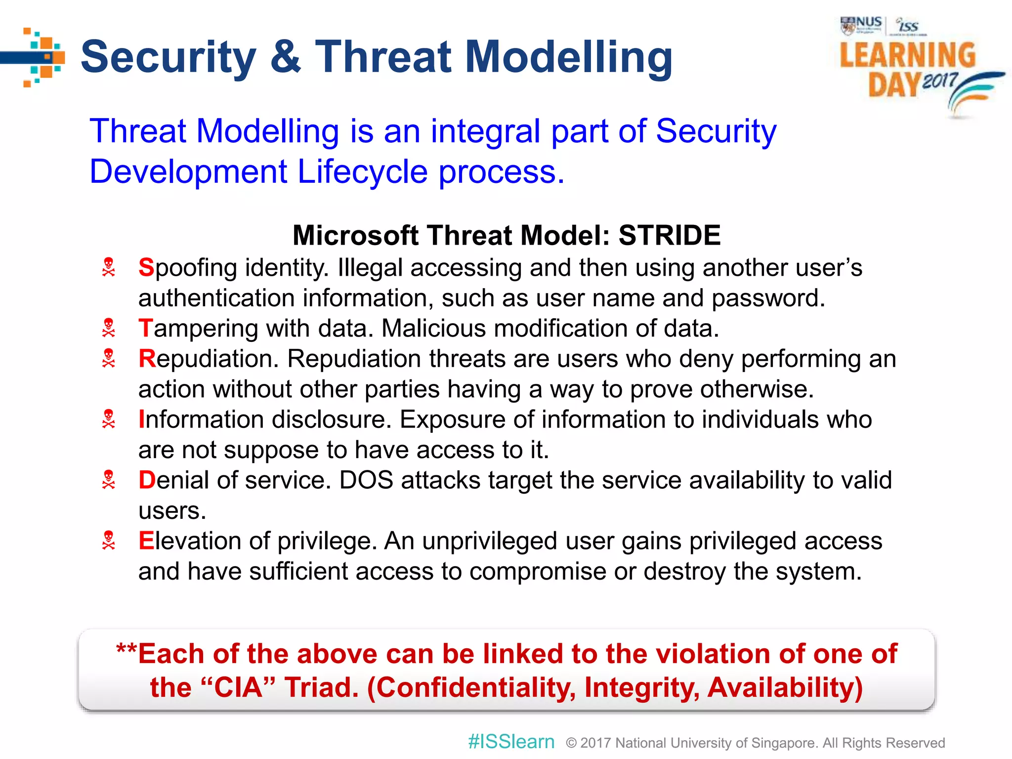 © 2017 National University of Singapore. All Rights Reserved#ISSlearn © 2017 National University of Singapore. All Rights Reserved
Security & Threat Modelling
Microsoft Threat Model: STRIDE
 Spoofing identity. Illegal accessing and then using another user’s
authentication information, such as user name and password.
 Tampering with data. Malicious modification of data.
 Repudiation. Repudiation threats are users who deny performing an
action without other parties having a way to prove otherwise.
 Information disclosure. Exposure of information to individuals who
are not suppose to have access to it.
 Denial of service. DOS attacks target the service availability to valid
users.
 Elevation of privilege. An unprivileged user gains privileged access
and have sufficient access to compromise or destroy the system.
**Each of the above can be linked to the violation of one of
the “CIA” Triad. (Confidentiality, Integrity, Availability)
Threat Modelling is an integral part of Security
Development Lifecycle process.
 