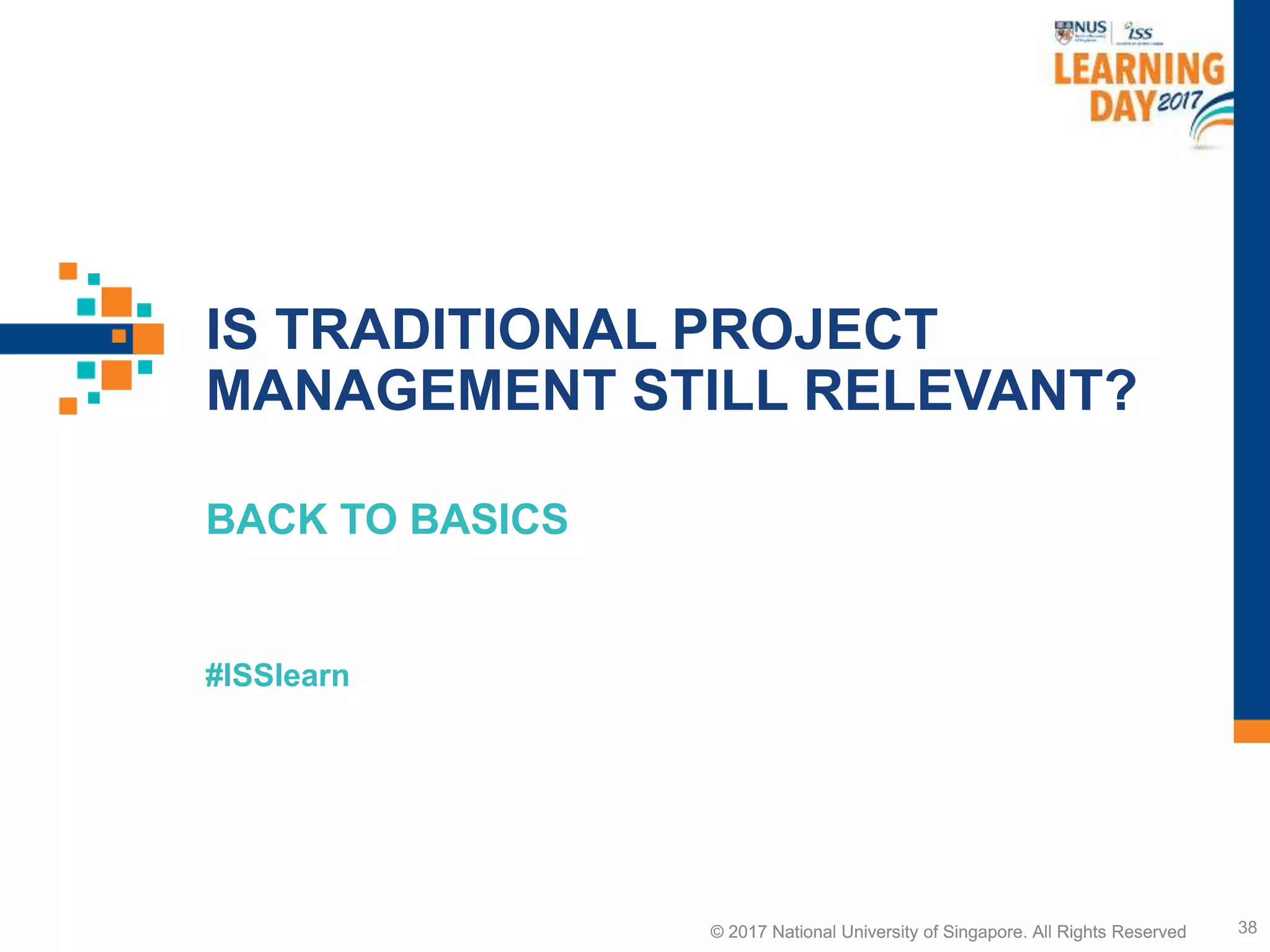 © 2017 National University of Singapore. All Rights Reserved
#ISSlearn
© 2017 National University of Singapore. All Rights Reserved
IS TRADITIONAL PROJECT
MANAGEMENT STILL RELEVANT?
BACK TO BASICS
38
 