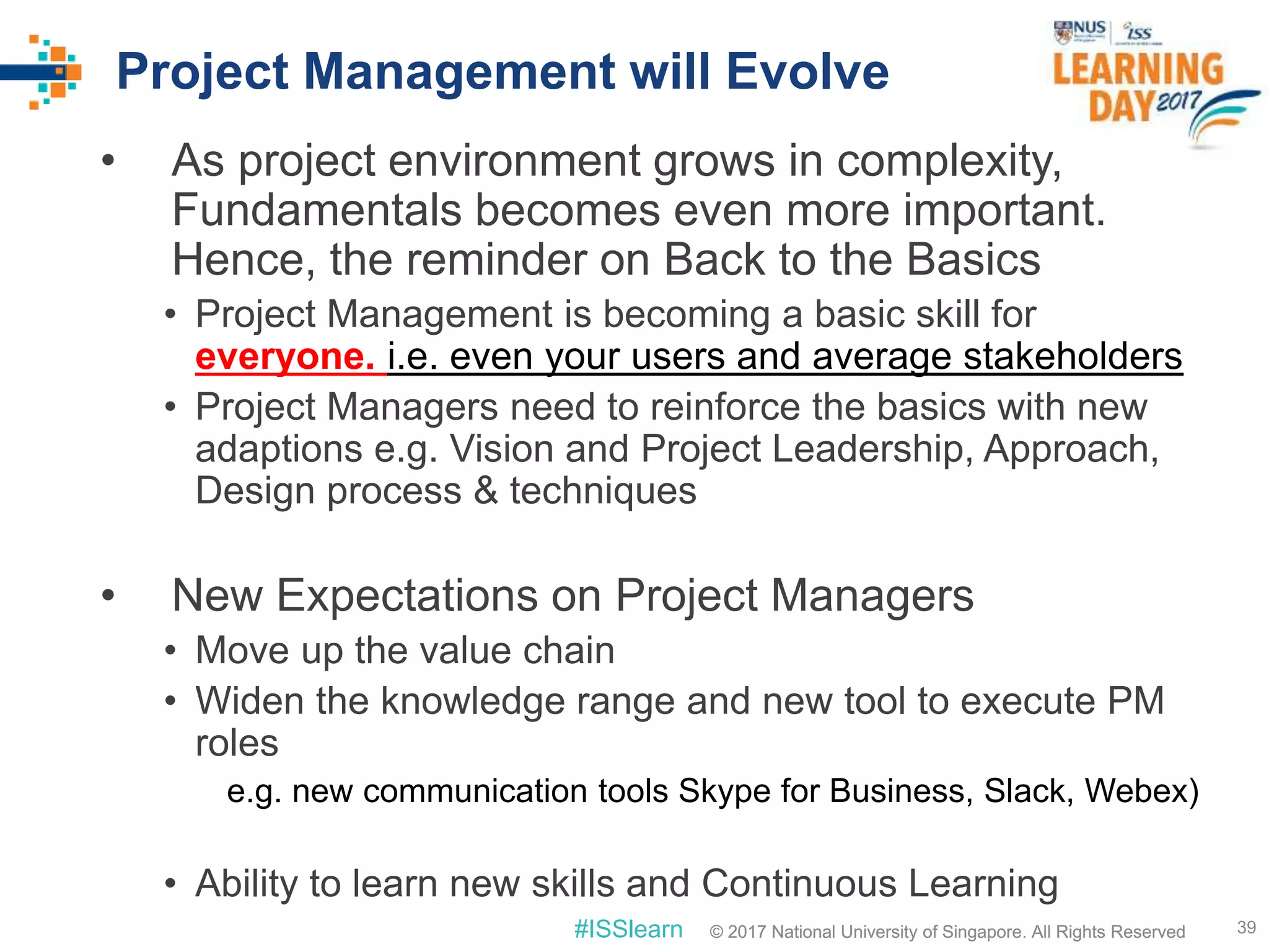 © 2017 National University of Singapore. All Rights Reserved#ISSlearn © 2017 National University of Singapore. All Rights Reserved
Project Management will Evolve
• As project environment grows in complexity,
Fundamentals becomes even more important.
Hence, the reminder on Back to the Basics
• Project Management is becoming a basic skill for
everyone. i.e. even your users and average stakeholders
• Project Managers need to reinforce the basics with new
adaptions e.g. Vision and Project Leadership, Approach,
Design process & techniques
• New Expectations on Project Managers
• Move up the value chain
• Widen the knowledge range and new tool to execute PM
roles
e.g. new communication tools Skype for Business, Slack, Webex)
• Ability to learn new skills and Continuous Learning
39
 