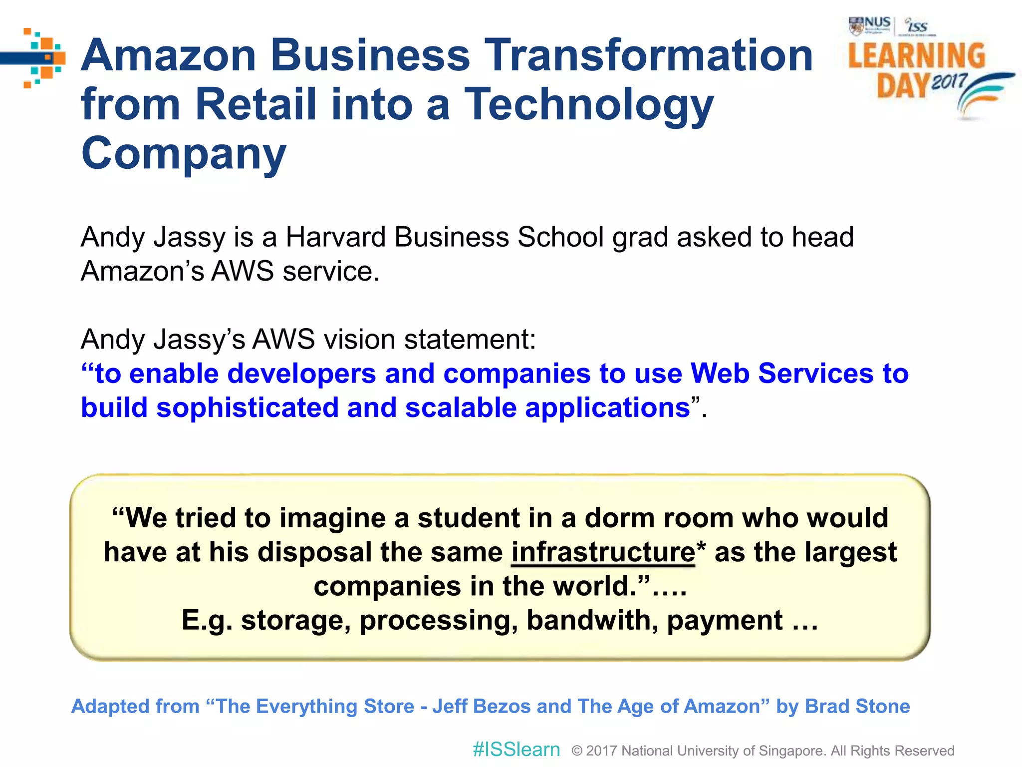 © 2017 National University of Singapore. All Rights Reserved#ISSlearn © 2017 National University of Singapore. All Rights Reserved
Amazon Business Transformation
from Retail into a Technology
Company
Andy Jassy is a Harvard Business School grad asked to head
Amazon’s AWS service.
Andy Jassy’s AWS vision statement:
“to enable developers and companies to use Web Services to
build sophisticated and scalable applications”.
“We tried to imagine a student in a dorm room who would
have at his disposal the same infrastructure* as the largest
companies in the world.”….
E.g. storage, processing, bandwith, payment …
Adapted from “The Everything Store - Jeff Bezos and The Age of Amazon” by Brad Stone
 
