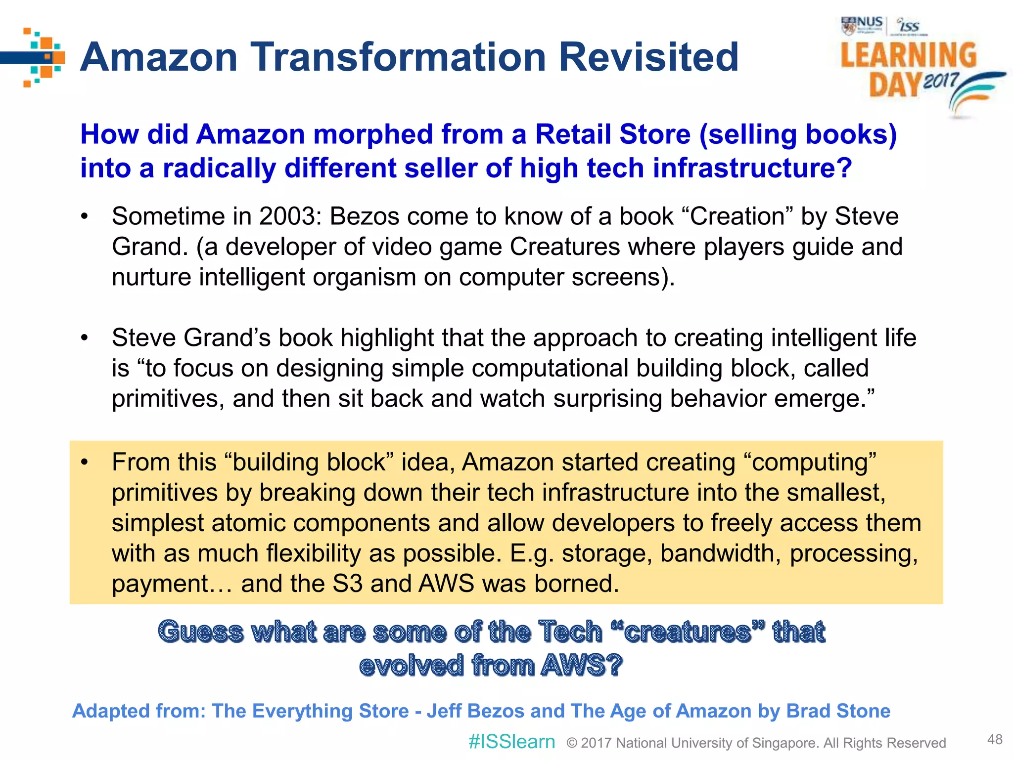 © 2017 National University of Singapore. All Rights Reserved#ISSlearn © 2017 National University of Singapore. All Rights Reserved
Amazon Transformation Revisited
48
How did Amazon morphed from a Retail Store (selling books)
into a radically different seller of high tech infrastructure?
• Sometime in 2003: Bezos come to know of a book “Creation” by Steve
Grand. (a developer of video game Creatures where players guide and
nurture intelligent organism on computer screens).
• Steve Grand’s book highlight that the approach to creating intelligent life
is “to focus on designing simple computational building block, called
primitives, and then sit back and watch surprising behavior emerge.”
Adapted from: The Everything Store - Jeff Bezos and The Age of Amazon by Brad Stone
• From this “building block” idea, Amazon started creating “computing”
primitives by breaking down their tech infrastructure into the smallest,
simplest atomic components and allow developers to freely access them
with as much flexibility as possible. E.g. storage, bandwidth, processing,
payment… and the S3 and AWS was borned.
 