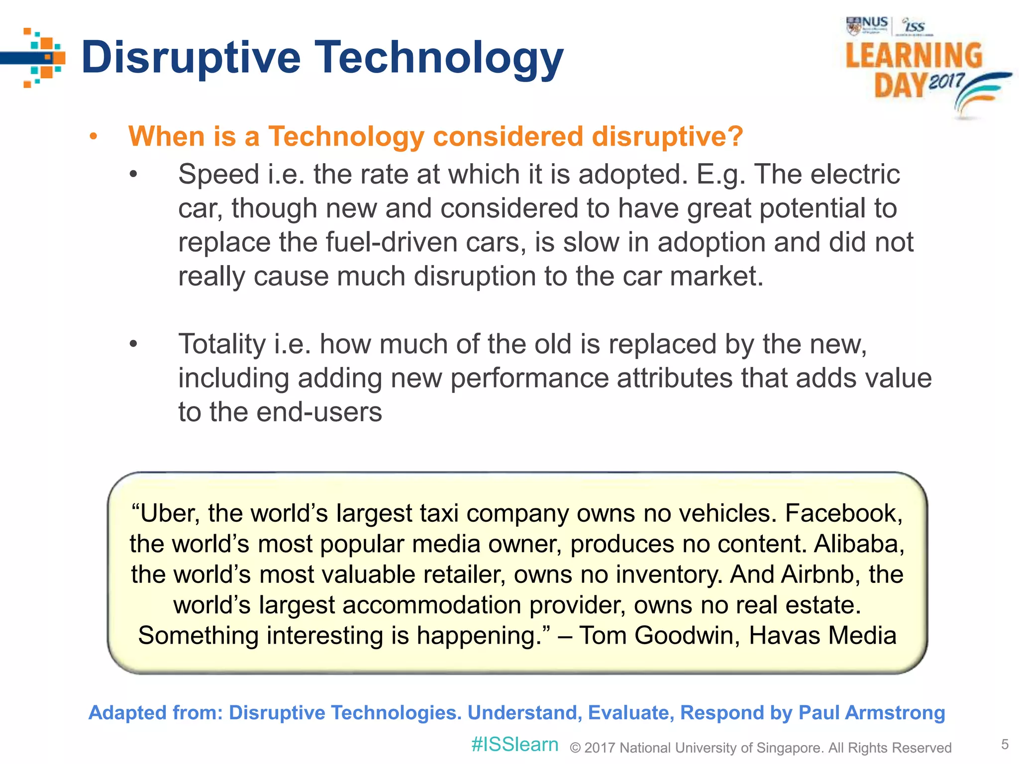 © 2017 National University of Singapore. All Rights Reserved#ISSlearn © 2017 National University of Singapore. All Rights Reserved
Disruptive Technology
• When is a Technology considered disruptive?
• Speed i.e. the rate at which it is adopted. E.g. The electric
car, though new and considered to have great potential to
replace the fuel-driven cars, is slow in adoption and did not
really cause much disruption to the car market.
• Totality i.e. how much of the old is replaced by the new,
including adding new performance attributes that adds value
to the end-users
5
“Uber, the world’s largest taxi company owns no vehicles. Facebook,
the world’s most popular media owner, produces no content. Alibaba,
the world’s most valuable retailer, owns no inventory. And Airbnb, the
world’s largest accommodation provider, owns no real estate.
Something interesting is happening.” – Tom Goodwin, Havas Media
Adapted from: Disruptive Technologies. Understand, Evaluate, Respond by Paul Armstrong
 