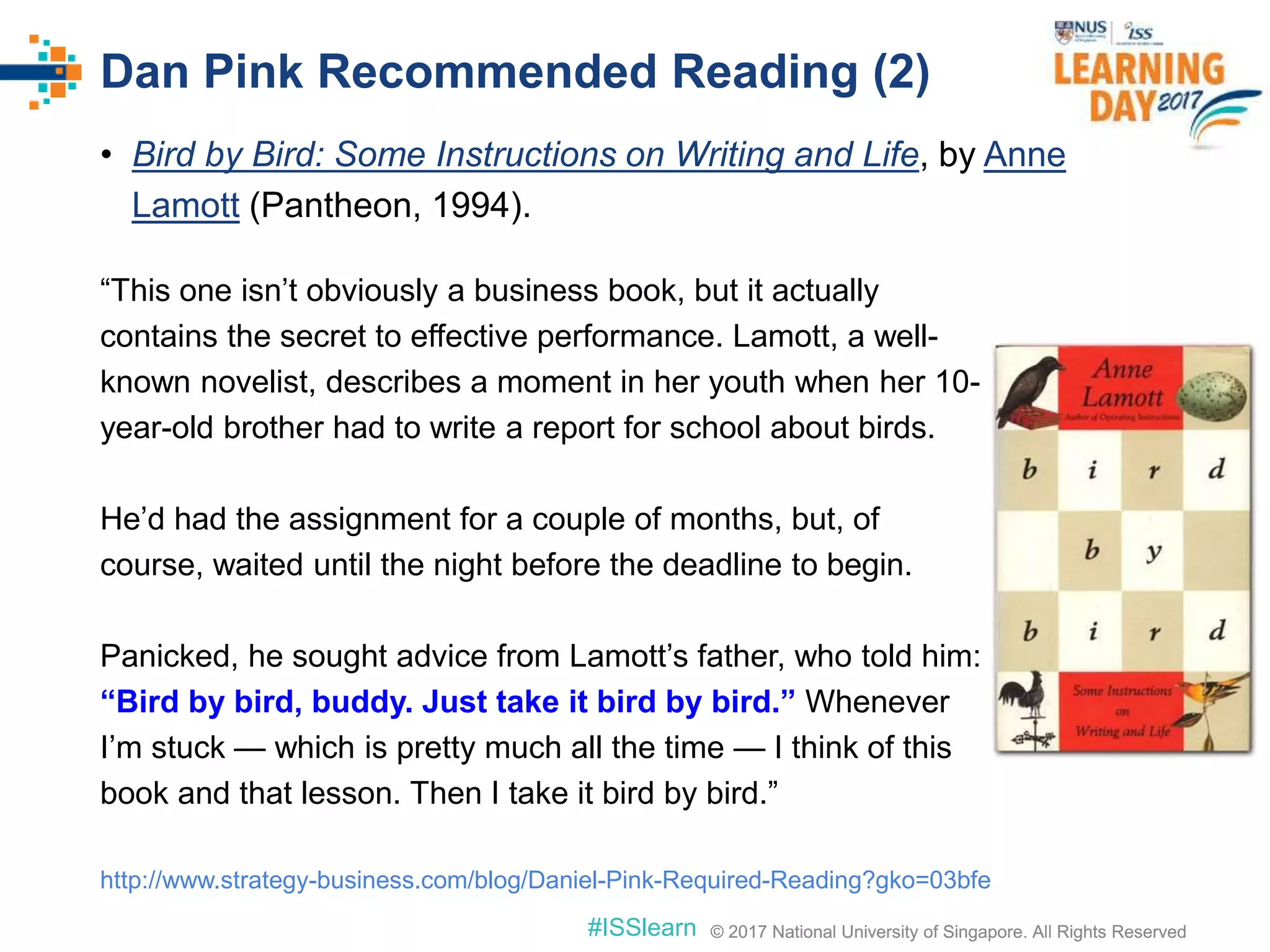 © 2017 National University of Singapore. All Rights Reserved#ISSlearn © 2017 National University of Singapore. All Rights Reserved
• Bird by Bird: Some Instructions on Writing and Life, by Anne
Lamott (Pantheon, 1994).
Dan Pink Recommended Reading (2)
“This one isn’t obviously a business book, but it actually
contains the secret to effective performance. Lamott, a well-
known novelist, describes a moment in her youth when her 10-
year-old brother had to write a report for school about birds.
He’d had the assignment for a couple of months, but, of
course, waited until the night before the deadline to begin.
Panicked, he sought advice from Lamott’s father, who told him:
“Bird by bird, buddy. Just take it bird by bird.” Whenever
I’m stuck — which is pretty much all the time — I think of this
book and that lesson. Then I take it bird by bird.”
http://www.strategy-business.com/blog/Daniel-Pink-Required-Reading?gko=03bfe
 