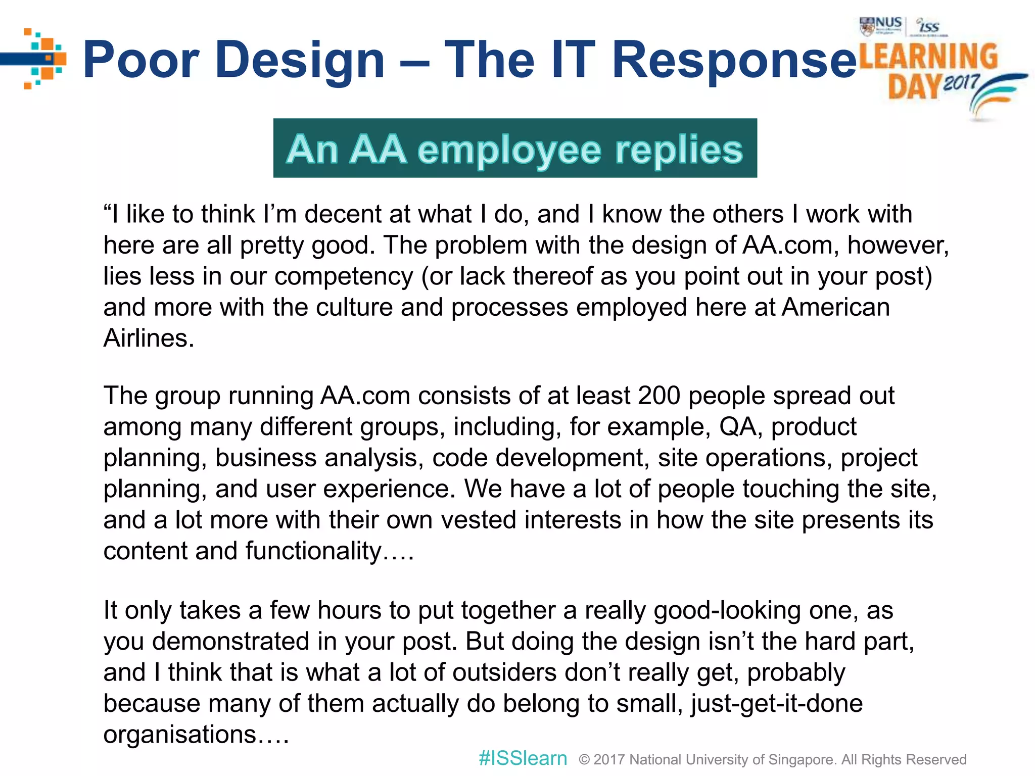 © 2017 National University of Singapore. All Rights Reserved#ISSlearn © 2017 National University of Singapore. All Rights Reserved
Poor Design – The IT Response
“I like to think I’m decent at what I do, and I know the others I work with
here are all pretty good. The problem with the design of AA.com, however,
lies less in our competency (or lack thereof as you point out in your post)
and more with the culture and processes employed here at American
Airlines.
The group running AA.com consists of at least 200 people spread out
among many different groups, including, for example, QA, product
planning, business analysis, code development, site operations, project
planning, and user experience. We have a lot of people touching the site,
and a lot more with their own vested interests in how the site presents its
content and functionality….
It only takes a few hours to put together a really good-looking one, as
you demonstrated in your post. But doing the design isn’t the hard part,
and I think that is what a lot of outsiders don’t really get, probably
because many of them actually do belong to small, just-get-it-done
organisations….
 