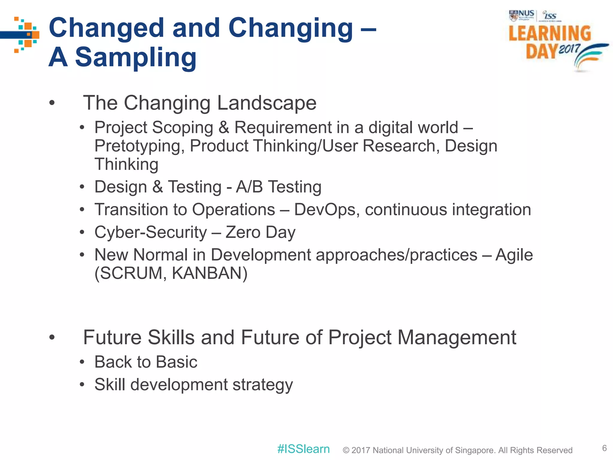 © 2017 National University of Singapore. All Rights Reserved#ISSlearn © 2017 National University of Singapore. All Rights Reserved
Changed and Changing –
A Sampling
• The Changing Landscape
• Project Scoping & Requirement in a digital world –
Pretotyping, Product Thinking/User Research, Design
Thinking
• Design & Testing - A/B Testing
• Transition to Operations – DevOps, continuous integration
• Cyber-Security – Zero Day
• New Normal in Development approaches/practices – Agile
(SCRUM, KANBAN)
6
• Future Skills and Future of Project Management
• Back to Basic
• Skill development strategy
 