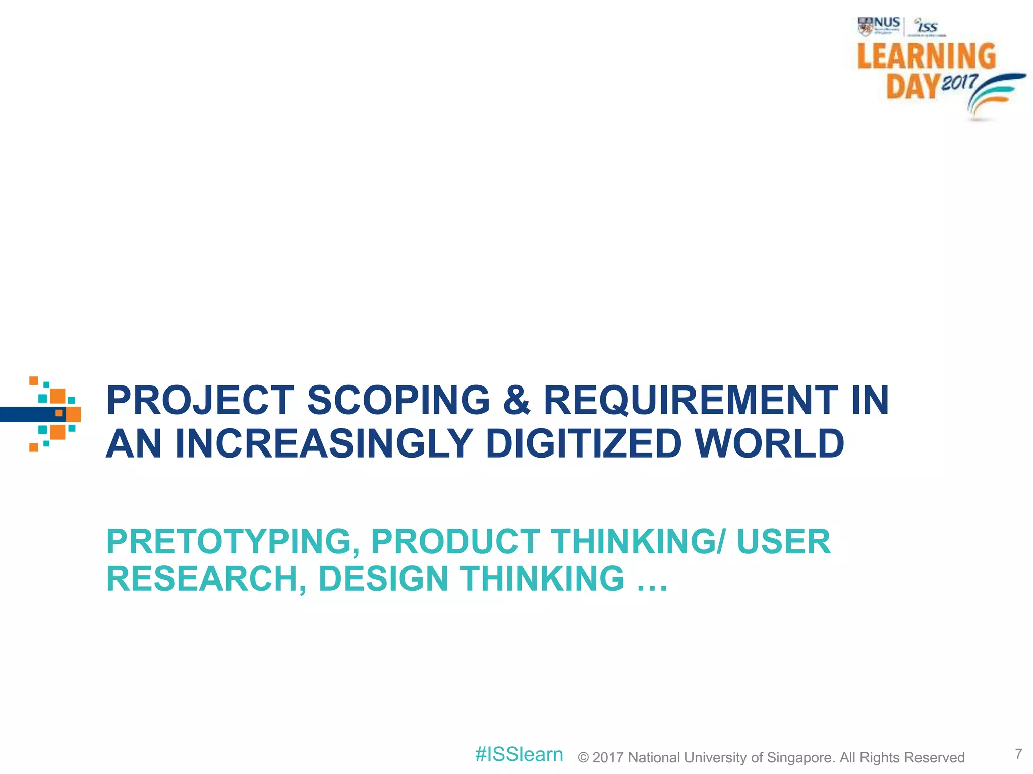 © 2017 National University of Singapore. All Rights Reserved#ISSlearn © 2017 National University of Singapore. All Rights Reserved
PROJECT SCOPING & REQUIREMENT IN
AN INCREASINGLY DIGITIZED WORLD
PRETOTYPING, PRODUCT THINKING/ USER
RESEARCH, DESIGN THINKING …
7
 