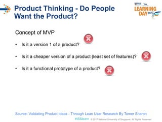 © 2017 National University of Singapore. All Rights Reserved#ISSlearn © 2017 National University of Singapore. All Rights Reserved
Product Thinking - Do People
Want the Product?
Concept of MVP
• Is it a version 1 of a product?
• Is it a cheaper version of a product (least set of features)?
• Is it a functional prototype of a product?
Source: Validating Product Ideas - Through Lean User Research By Tomer Sharon
 
